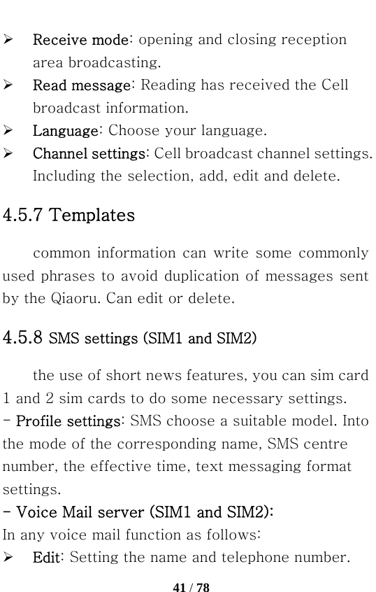   41 / 78  ¾ Receive mode: opening and closing reception area broadcasting. ¾ Read message: Reading has received the Cell broadcast information. ¾ Language: Choose your language. ¾ Channel settings: Cell broadcast channel settings. Including the selection, add, edit and delete. 4.5.7 Templates common information  can  write some commonly used phrases to avoid duplication of messages sent by the Qiaoru. Can edit or delete. 4.5.8 SMS settings (SIM1 and SIM2) the use of short news features, you can sim card 1 and 2 sim cards to do some necessary settings. - Profile settings: SMS choose a suitable model. Into the mode of the corresponding name, SMS centre number, the effective time, text messaging format settings. - Voice Mail server (SIM1 and SIM2): In any voice mail function as follows: ¾ Edit: Setting the name and telephone number. 