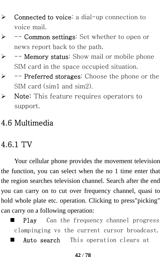   42 / 78  ¾ Connected to voice: a dial-up connection to voice mail. ¾ -- Common settings: Set whether to open or news report back to the path.   ¾ -- Memory status: Show mail or mobile phone SIM card in the space occupied situation.   ¾ -- Preferred storages: Choose the phone or the SIM card (sim1 and sim2). ¾ Note: This feature requires operators to support. 4.6 Multimedia 4.6.1 TV Your cellular phone provides the movement television the function, you can select when the no 1 time enter that the region searches television channel. Search after the end you can carry on to cut over frequency channel, quasi to hold whole plate etc. operation. Clicking to press&quot;picking&quot; can carry on a following operation:  Play   Can the frequency channel progress clampinging vs the current cursor broadcast.  Auto search   This operation clears at 