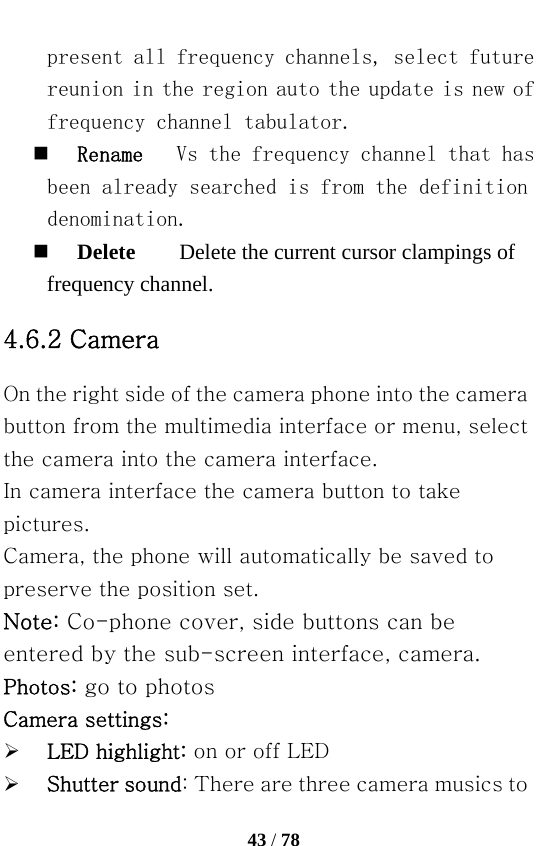   43 / 78  present all frequency channels, select future reunion in the region auto the update is new of frequency channel tabulator.  Rename   Vs the frequency channel that has been already searched is from the definition denomination.  Delete        Delete the current cursor clampings of frequency channel. 4.6.2 Camera On the right side of the camera phone into the camera button from the multimedia interface or menu, select the camera into the camera interface. In camera interface the camera button to take pictures. Camera, the phone will automatically be saved to preserve the position set. Note: Co-phone cover, side buttons can be entered by the sub-screen interface, camera. Photos: go to photos Camera settings: ¾ LED highlight: on or off LED ¾ Shutter sound: There are three camera musics to 