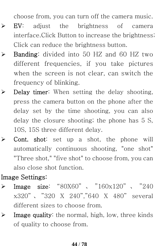   44 / 78  choose from, you can turn off the camera music. ¾ EV:  adjust  the  brightness  of  camera interface.Click Button to increase the brightness; Click can reduce the brightness button. ¾ Banding:  divided  into  50  HZ  and  60  HZ  two different  frequencies,  if  you  take  pictures when the screen is not clear, can switch the frequency of blinking. ¾ Delay  timer: When setting the delay shooting, press the camera button on the phone after the delay  set  by  the  time  shooting,  you  can  also delay the closure shooting; the phone has 5 S, 10S, 15S three different delay. ¾ Cont.  shot:  set  up  a  shot,  the  phone  will automatically  continuous  shooting,  &quot;one  shot&quot; &quot;Three shot,&quot; &quot;five shot&quot; to choose from, you can also close shot function. Image Settings: ¾ Image  size:  “80X60” 、”160x120” 、”240 x320” 、”320  X  240”,”640  X  480”  several different sizes to choose from. ¾ Image quality: the normal, high, low, three kinds of quality to choose from. 