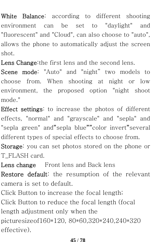   45 / 78  White  Balance:  according  to  different  shooting environment  can  be  set  to  &quot;daylight&quot;  and &quot;fluorescent&quot; and &quot;Cloud&quot;, can also choose to &quot;auto&quot;, allows the phone to automatically adjust the screen shot. Lens Change:the first lens and the second lens. Scene  mode: &quot;Auto&quot; and &quot;night” two models to choose  from.  When  shooting  at  night  or  low environment,  the  proposed  option  &quot;night  shoot mode.&quot; Effect  settings:  to  increase  the  photos  of  different effects,  &quot;normal&quot;  and  &quot;grayscale&quot;  and  &quot;sepla&quot;  and &quot;sepla  green&quot;  and”sepla  blue””color  invert”several different types of special effects to choose from. Storage: you can set photos stored on the phone or T_FLASH card. Lens change      Front lens and Back lens Restore  default:  the  resumption  of  the  relevant camera is set to default. Click Button to increase the focal length; Click Button to reduce the focal length (focal length adjustment only when the picturesizeof160*120, 80*60,320*240,240*320 effective). 