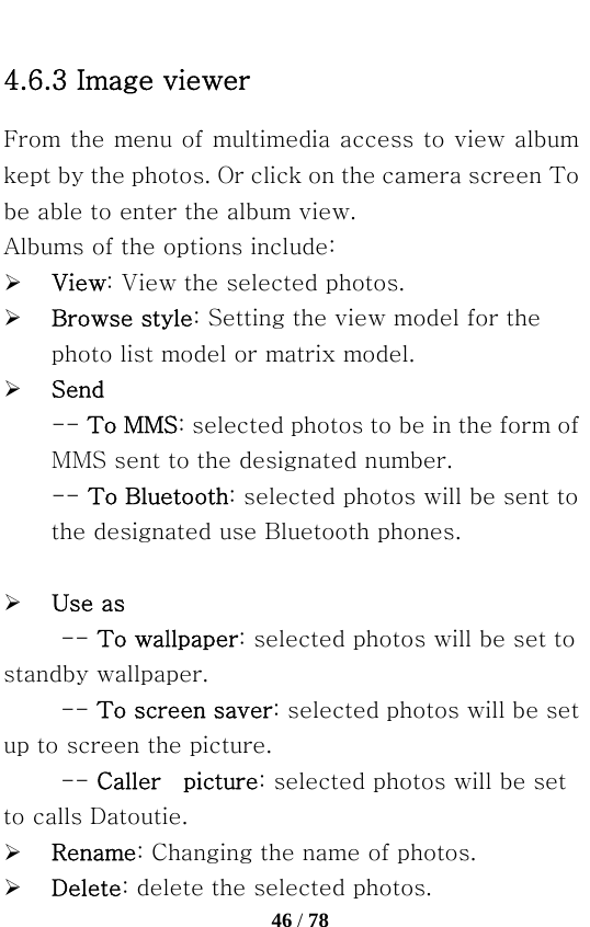   46 / 78  4.6.3 Image viewer From the menu of multimedia access to view album kept by the photos. Or click on the camera screen To be able to enter the album view. Albums of the options include: ¾ View: View the selected photos. ¾ Browse style: Setting the view model for the photo list model or matrix model. ¾ Send   -- To MMS: selected photos to be in the form of MMS sent to the designated number. -- To Bluetooth: selected photos will be sent to the designated use Bluetooth phones.  ¾ Use as -- To wallpaper: selected photos will be set to standby wallpaper.   -- To screen saver: selected photos will be set up to screen the picture. -- Caller  picture: selected photos will be set to calls Datoutie.   ¾ Rename: Changing the name of photos. ¾ Delete: delete the selected photos. 