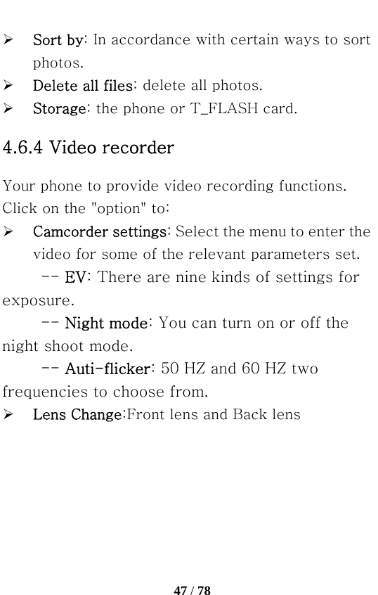   47 / 78  ¾ Sort by: In accordance with certain ways to sort photos. ¾ Delete all files: delete all photos. ¾ Storage: the phone or T_FLASH card. 4.6.4 Video recorder Your phone to provide video recording functions. Click on the &quot;option&quot; to: ¾ Camcorder settings: Select the menu to enter the video for some of the relevant parameters set. -- EV: There are nine kinds of settings for exposure.   -- Night mode: You can turn on or off the night shoot mode.   -- Auti-flicker: 50 HZ and 60 HZ two frequencies to choose from. ¾ Lens Change:Front lens and Back lens 