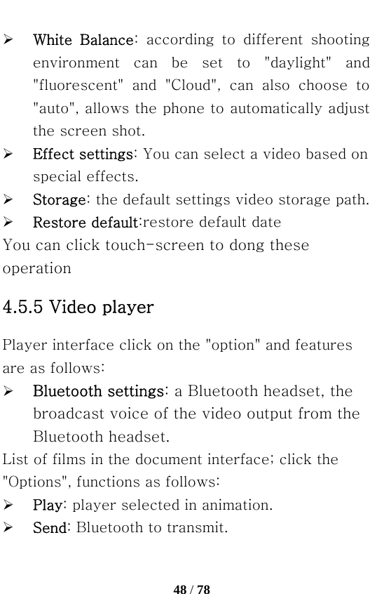   48 / 78  ¾ White  Balance:  according  to  different  shooting environment  can  be  set  to  &quot;daylight&quot;  and &quot;fluorescent&quot;  and  &quot;Cloud&quot;,  can  also  choose  to &quot;auto&quot;, allows the phone to automatically adjust the screen shot. ¾ Effect settings: You can select a video based on special effects. ¾ Storage: the default settings video storage path. ¾ Restore default:restore default date You can click touch-screen to dong these operation 4.5.5 Video player Player interface click on the &quot;option&quot; and features are as follows: ¾ Bluetooth settings: a Bluetooth headset, the broadcast voice of the video output from the Bluetooth headset. List of films in the document interface; click the &quot;Options&quot;, functions as follows: ¾ Play: player selected in animation. ¾ Send: Bluetooth to transmit. 