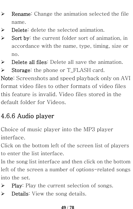   49 / 78  ¾ Rename: Change the animation selected the file name. ¾ Delete: delete the selected animation. ¾ Sort by: the current folder sort of animation, in accordance with the name, type, timing, size or no. ¾ Delete all files: Delete all save the animation. ¾ Storage: the phone or T_FLASH card. Note: Screenshots and speed playback only on AVI format video files to other formats of video files this feature is invalid. Video files stored in the default folder for Videos. 4.6.6 Audio player Choice of music player into the MP3 player interface. Click on the bottom left of the screen list of players to enter the list interface. In the song list interface and then click on the bottom left of the screen a number of options-related songs into the set. ¾ Play: Play the current selection of songs. ¾ Details: View the song details. 