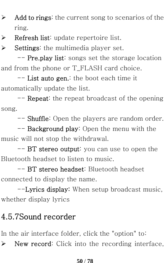   50 / 78  ¾ Add to rings: the current song to scenarios of the ring. ¾ Refresh list: update repertoire list. ¾ Settings: the multimedia player set. -- Pre.play list: songs set the storage location and from the phone or T_FLASH card choice.   -- List auto gen.: the boot each time it automatically update the list. -- Repeat: the repeat broadcast of the opening song.   -- Shuffle: Open the players are random order.   -- Background play: Open the menu with the music will not stop the withdrawal. -- BT stereo output: you can use to open the Bluetooth headset to listen to music.   -- BT stereo headset: Bluetooth headset connected to display the name. --Lyrics display: When setup broadcast music, whether display lyrics 4.5.7Sound recorder In the air interface folder, click the &quot;option&quot; to: ¾ New  record: Click into the recording interface, 