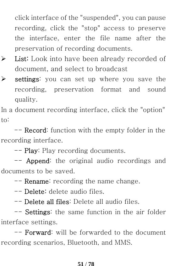   51 / 78  click interface of the &quot;suspended&quot;, you can pause recording,  click  the  &quot;stop&quot;  access  to  preserve the  interface,  enter  the  file  name  after  the preservation of recording documents. ¾ List: Look into have been already recorded of document, and select to broadcast ¾ settings:  you  can  set  up  where  you  save  the recording,  preservation  format  and  sound quality. In a document recording interface, click the &quot;option&quot; to: -- Record: function with the empty folder in the recording interface.   -- Play: Play recording documents. --  Append:  the  original  audio  recordings  and documents to be saved.   -- Rename: recording the name change. -- Delete: delete audio files.   -- Delete all files: Delete all audio files. -- Settings: the same function in the air folder interface settings. -- Forward: will be forwarded to the document recording scenarios, Bluetooth, and MMS. 