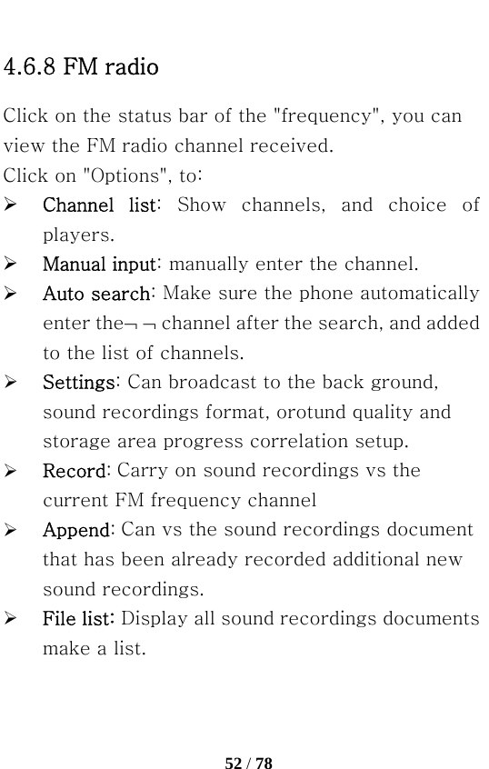   52 / 78  4.6.8 FM radio Click on the status bar of the &quot;frequency&quot;, you can view the FM radio channel received. Click on &quot;Options&quot;, to: ¾ Channel  list:  Show  channels,  and  choice  of players. ¾ Manual input: manually enter the channel. ¾ Auto search: Make sure the phone automatically enter the¬ ¬ channel after the search, and added to the list of channels. ¾ Settings: Can broadcast to the back ground, sound recordings format, orotund quality and storage area progress correlation setup. ¾ Record: Carry on sound recordings vs the current FM frequency channel ¾ Append: Can vs the sound recordings document that has been already recorded additional new sound recordings. ¾ File list: Display all sound recordings documents make a list. 