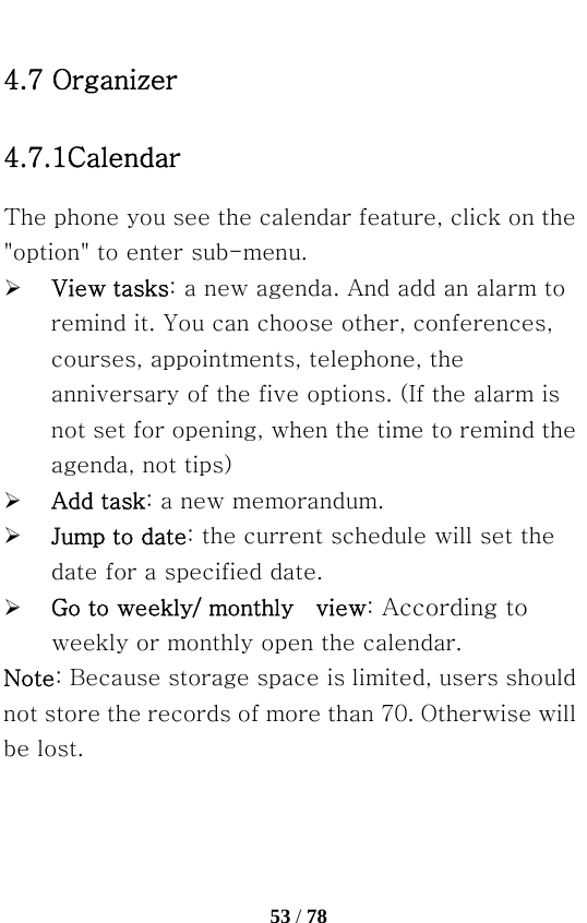   53 / 78  4.7 Organizer 4.7.1Calendar The phone you see the calendar feature, click on the &quot;option&quot; to enter sub-menu. ¾ View tasks: a new agenda. And add an alarm to remind it. You can choose other, conferences, courses, appointments, telephone, the anniversary of the five options. (If the alarm is not set for opening, when the time to remind the agenda, not tips) ¾ Add task: a new memorandum. ¾ Jump to date: the current schedule will set the date for a specified date. ¾ Go to weekly/ monthly    view: According to weekly or monthly open the calendar. Note: Because storage space is limited, users should not store the records of more than 70. Otherwise will be lost. 