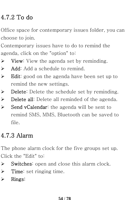   54 / 78  4.7.2 To do   Office space for contemporary issues folder, you can choose to join. Contemporary issues have to do to remind the agenda, click on the &quot;option&quot; to: ¾ View: View the agenda set by reminding. ¾ Add: Add a schedule to remind. ¾ Edit: good on the agenda have been set up to remind the new settings. ¾ Delete: Delete the schedule set by reminding. ¾ Delete all: Delete all reminded of the agenda. ¾ Send vCalendar: the agenda will be sent to remind SMS, MMS, Bluetooth can be saved to file. 4.7.3 Alarm The phone alarm clock for the five groups set up. Click the &quot;Edit&quot; to: ¾ Switches: open and close this alarm clock. ¾ Time: set ringing time. ¾ Rings: 