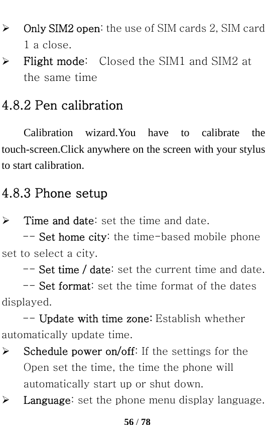   56 / 78  ¾ Only SIM2 open: the use of SIM cards 2, SIM card 1 a close. ¾ Flight mode:    Closed the SIM1 and SIM2 at the same time 4.8.2 Pen calibration Calibration wizard.You have to calibrate the touch-screen.Click anywhere on the screen with your stylus to start calibration. 4.8.3 Phone setup ¾ Time and date: set the time and date. -- Set home city: the time-based mobile phone set to select a city.   -- Set time / date: set the current time and date.   -- Set format: set the time format of the dates displayed. -- Update with time zone: Establish whether automatically update time. ¾ Schedule power on/off: If the settings for the Open set the time, the time the phone will automatically start up or shut down. ¾ Language: set the phone menu display language. 