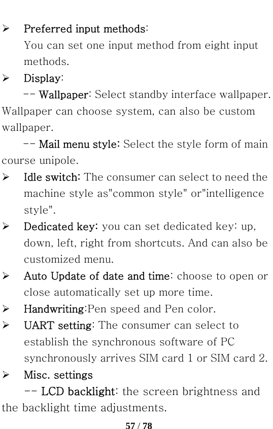   57 / 78  ¾ Preferred input methods: You can set one input method from eight input methods. ¾ Display: -- Wallpaper: Select standby interface wallpaper. Wallpaper can choose system, can also be custom wallpaper. -- Mail menu style: Select the style form of main course unipole. ¾ Idle switch: The consumer can select to need the machine style as&quot;common style&quot; or&quot;intelligence style&quot;. ¾ Dedicated key: you can set dedicated key: up, down, left, right from shortcuts. And can also be customized menu. ¾ Auto Update of date and time: choose to open or close automatically set up more time. ¾ Handwriting:Pen speed and Pen color. ¾ UART setting: The consumer can select to establish the synchronous software of PC synchronously arrives SIM card 1 or SIM card 2. ¾ Misc. settings -- LCD backlight: the screen brightness and the backlight time adjustments. 