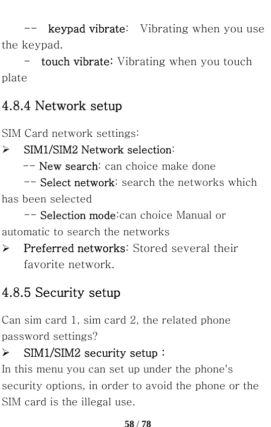   58 / 78  --  keypad vibrate:    Vibrating when you use the keypad. -  touch vibrate: Vibrating when you touch plate 4.8.4 Network setup SIM Card network settings:   ¾ SIM1/SIM2 Network selection: -- New search: can choice make done -- Select network: search the networks which has been selected -- Selection mode:can choice Manual or automatic to search the networks   ¾ Preferred networks: Stored several their favorite network. 4.8.5 Security setup Can sim card 1, sim card 2, the related phone password settings? ¾ SIM1/SIM2 security setup：   In this menu you can set up under the phone&apos;s security options, in order to avoid the phone or the SIM card is the illegal use. 