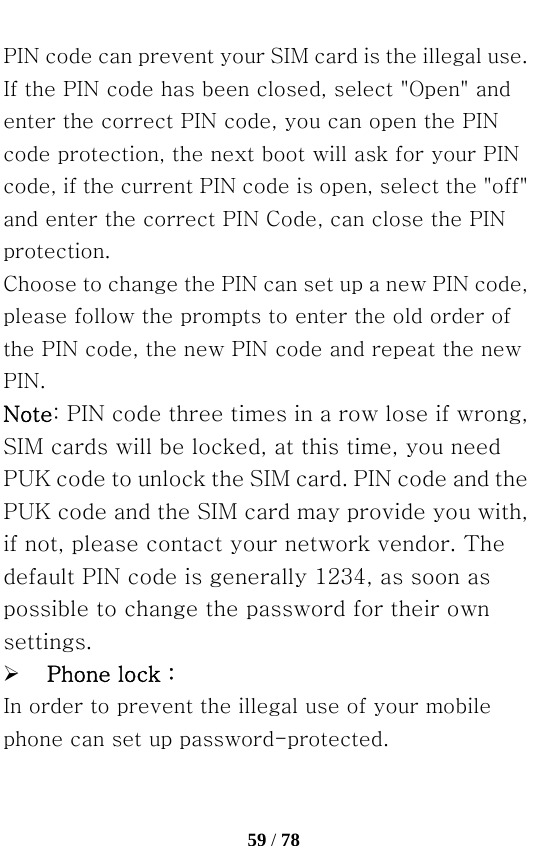   59 / 78  PIN code can prevent your SIM card is the illegal use. If the PIN code has been closed, select &quot;Open&quot; and enter the correct PIN code, you can open the PIN code protection, the next boot will ask for your PIN code, if the current PIN code is open, select the &quot;off&quot; and enter the correct PIN Code, can close the PIN protection. Choose to change the PIN can set up a new PIN code, please follow the prompts to enter the old order of the PIN code, the new PIN code and repeat the new PIN. Note: PIN code three times in a row lose if wrong, SIM cards will be locked, at this time, you need PUK code to unlock the SIM card. PIN code and the PUK code and the SIM card may provide you with, if not, please contact your network vendor. The default PIN code is generally 1234, as soon as possible to change the password for their own settings. ¾ Phone lock： In order to prevent the illegal use of your mobile phone can set up password-protected. 