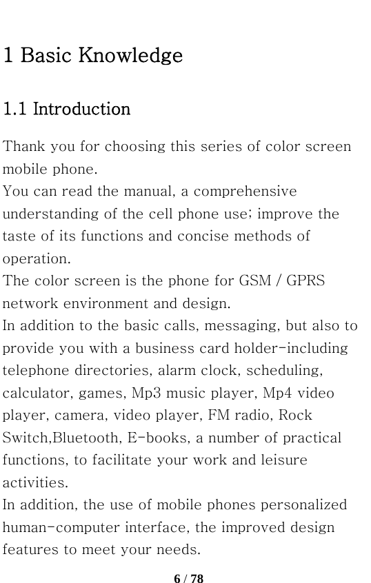   6 / 78  1 Basic Knowledge 1.1 Introduction Thank you for choosing this series of color screen mobile phone. You can read the manual, a comprehensive understanding of the cell phone use; improve the taste of its functions and concise methods of operation. The color screen is the phone for GSM / GPRS network environment and design. In addition to the basic calls, messaging, but also to provide you with a business card holder-including telephone directories, alarm clock, scheduling, calculator, games, Mp3 music player, Mp4 video player, camera, video player, FM radio, Rock Switch,Bluetooth, E-books, a number of practical functions, to facilitate your work and leisure activities. In addition, the use of mobile phones personalized human-computer interface, the improved design features to meet your needs. 