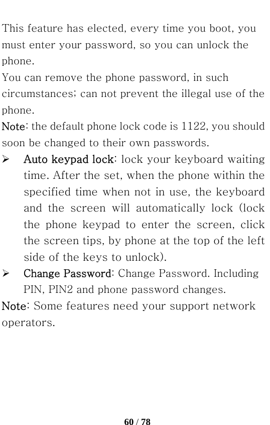   60 / 78  This feature has elected, every time you boot, you must enter your password, so you can unlock the phone. You can remove the phone password, in such circumstances; can not prevent the illegal use of the phone. Note: the default phone lock code is 1122, you should soon be changed to their own passwords. ¾ Auto keypad lock: lock your keyboard waiting time. After the set, when the phone within the specified time when not in use, the keyboard and  the  screen  will  automatically  lock  (lock the  phone  keypad  to  enter  the  screen,  click the screen tips, by phone at the top of the left side of the keys to unlock). ¾ Change Password: Change Password. Including PIN, PIN2 and phone password changes. Note: Some features need your support network operators. 