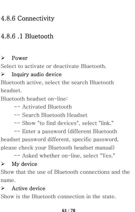   61 / 78  4.8.6 Connectivity 4.8.6 .1 Bluetooth    ¾ Power Select to activate or deactivate Bluetooth. ¾ Inquiry audio device Bluetooth active, select the search Bluetooth headset. Bluetooth headset on-line: -- Activated Bluetooth   -- Search Bluetooth Headset   -- Show &quot;to find devices&quot;, select &quot;link.&quot; -- Enter a password (different Bluetooth headset password different, specific password, please check your Bluetooth headset manual)   -- Asked whether on-line, select &quot;Yes.&quot; ¾ My device Show that the use of Bluetooth connections and the name. ¾ Active device Show is the Bluetooth connection in the state. 