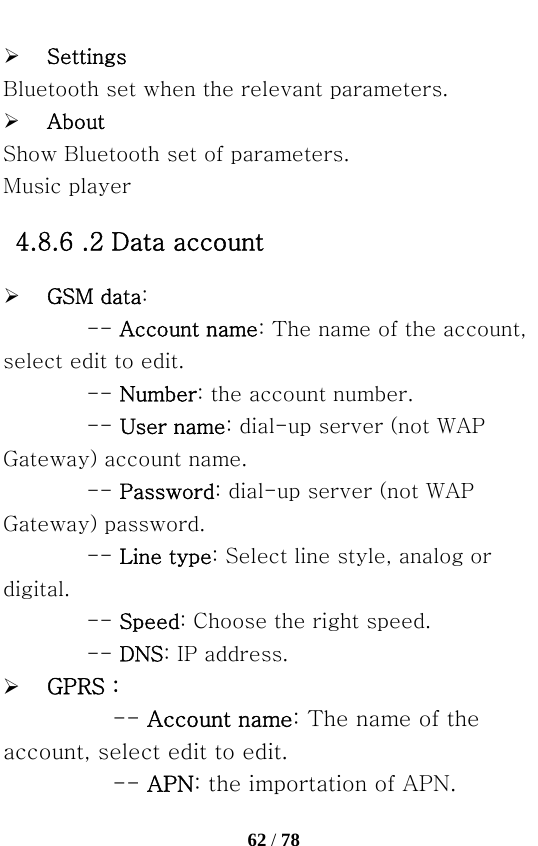   62 / 78  ¾ Settings Bluetooth set when the relevant parameters. ¾ About Show Bluetooth set of parameters. Music player 4.8.6 .2 Data account ¾ GSM data: -- Account name: The name of the account, select edit to edit.   -- Number: the account number.   -- User name: dial-up server (not WAP Gateway) account name. -- Password: dial-up server (not WAP Gateway) password.   -- Line type: Select line style, analog or digital.   -- Speed: Choose the right speed.   -- DNS: IP address. ¾ GPRS： -- Account name: The name of the account, select edit to edit.   -- APN: the importation of APN.   