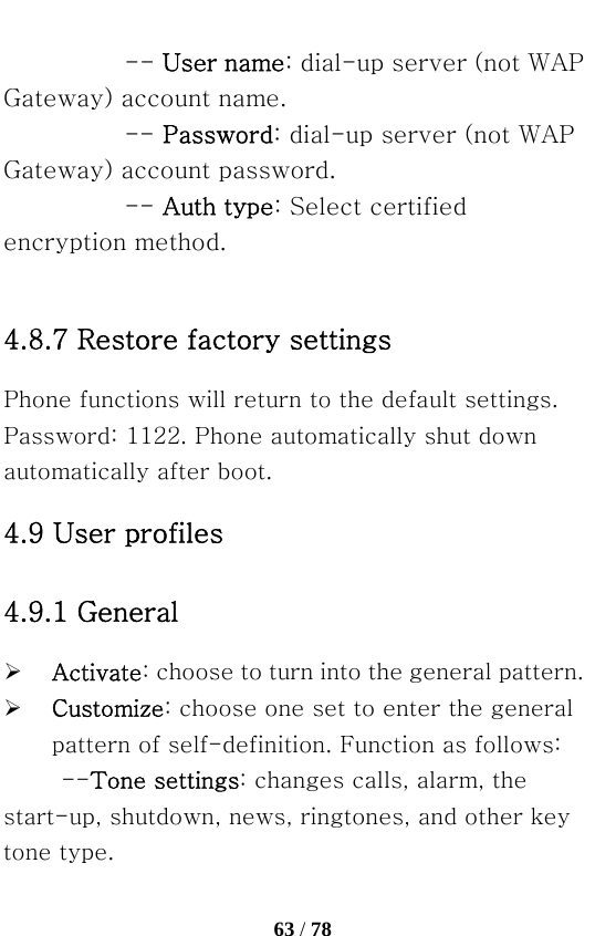   63 / 78  -- User name: dial-up server (not WAP Gateway) account name.   -- Password: dial-up server (not WAP Gateway) account password.   -- Auth type: Select certified encryption method.  4.8.7 Restore factory settings Phone functions will return to the default settings. Password: 1122. Phone automatically shut down automatically after boot. 4.9 User profiles 4.9.1 General   ¾ Activate: choose to turn into the general pattern. ¾ Customize: choose one set to enter the general pattern of self-definition. Function as follows: --Tone settings: changes calls, alarm, the start-up, shutdown, news, ringtones, and other key tone type. 