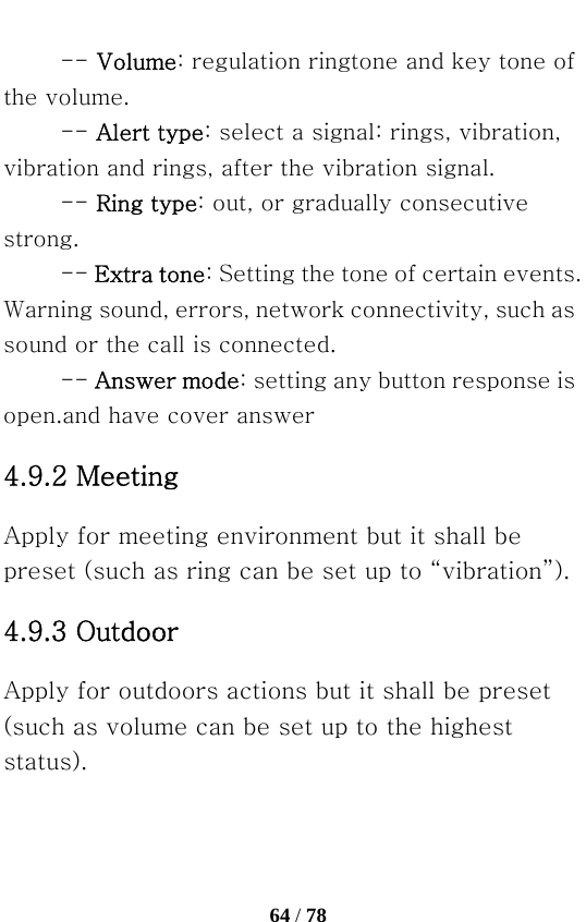   64 / 78  -- Volume: regulation ringtone and key tone of the volume.   -- Alert type: select a signal: rings, vibration, vibration and rings, after the vibration signal. -- Ring type: out, or gradually consecutive strong.   -- Extra tone: Setting the tone of certain events. Warning sound, errors, network connectivity, such as sound or the call is connected.   -- Answer mode: setting any button response is open.and have cover answer 4.9.2 Meeting   Apply for meeting environment but it shall be preset (such as ring can be set up to “vibration”). 4.9.3 Outdoor   Apply for outdoors actions but it shall be preset (such as volume can be set up to the highest status). 