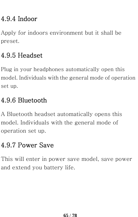   65 / 78  4.9.4 Indoor   Apply for indoors environment but it shall be preset. 4.9.5 Headset   Plug in your headphones automatically open this model. Individuals with the general mode of operation set up. 4.9.6 Bluetooth   A Bluetooth headset automatically opens this model. Individuals with the general mode of operation set up. 4.9.7 Power Save   This will enter in power save model, save power and extend you battery life. 