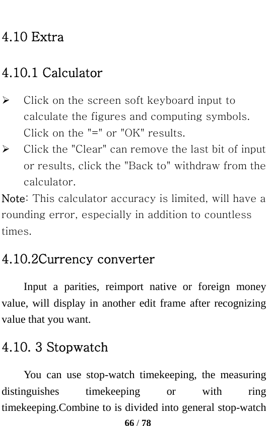   66 / 78  4.10 Extra 4.10.1 Calculator ¾ Click on the screen soft keyboard input to calculate the figures and computing symbols. Click on the &quot;=&quot; or &quot;OK&quot; results. ¾ Click the &quot;Clear&quot; can remove the last bit of input or results, click the &quot;Back to&quot; withdraw from the calculator. Note: This calculator accuracy is limited, will have a rounding error, especially in addition to countless times. 4.10.2Currency converter Input a parities, reimport native or foreign money value, will display in another edit frame after recognizing value that you want. 4.10. 3 Stopwatch You can use stop-watch timekeeping, the measuring distinguishes timekeeping or with ring timekeeping.Combine to is divided into general stop-watch 