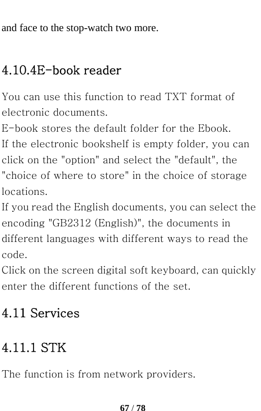   67 / 78  and face to the stop-watch two more.  4.10.4E-book reader You can use this function to read TXT format of electronic documents. E-book stores the default folder for the Ebook. If the electronic bookshelf is empty folder, you can click on the &quot;option&quot; and select the &quot;default&quot;, the &quot;choice of where to store&quot; in the choice of storage locations. If you read the English documents, you can select the encoding &quot;GB2312 (English)&quot;, the documents in different languages with different ways to read the code. Click on the screen digital soft keyboard, can quickly enter the different functions of the set. 4.11 Services 4.11.1 STK The function is from network providers. 