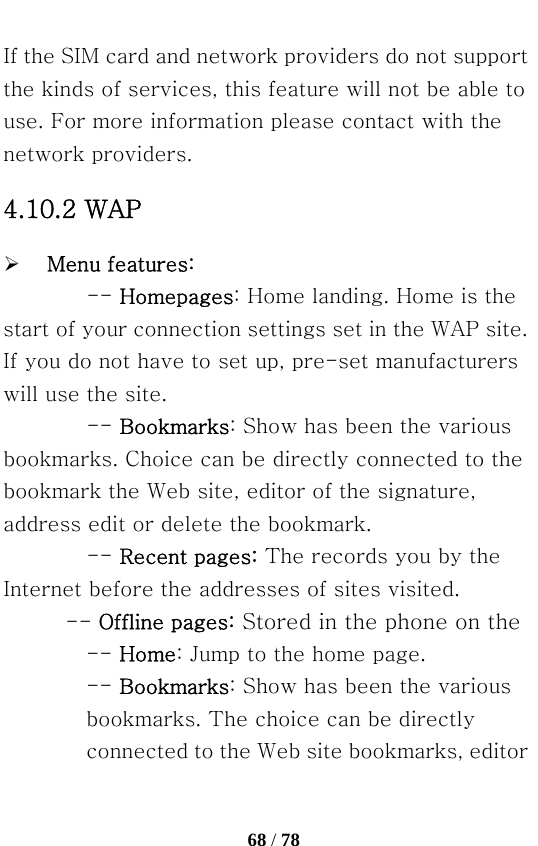   68 / 78  If the SIM card and network providers do not support the kinds of services, this feature will not be able to use. For more information please contact with the network providers. 4.10.2 WAP ¾ Menu features: -- Homepages: Home landing. Home is the start of your connection settings set in the WAP site. If you do not have to set up, pre-set manufacturers will use the site. -- Bookmarks: Show has been the various bookmarks. Choice can be directly connected to the bookmark the Web site, editor of the signature, address edit or delete the bookmark. -- Recent pages: The records you by the Internet before the addresses of sites visited.   -- Offline pages: Stored in the phone on the   -- Home: Jump to the home page.   -- Bookmarks: Show has been the various bookmarks. The choice can be directly connected to the Web site bookmarks, editor 