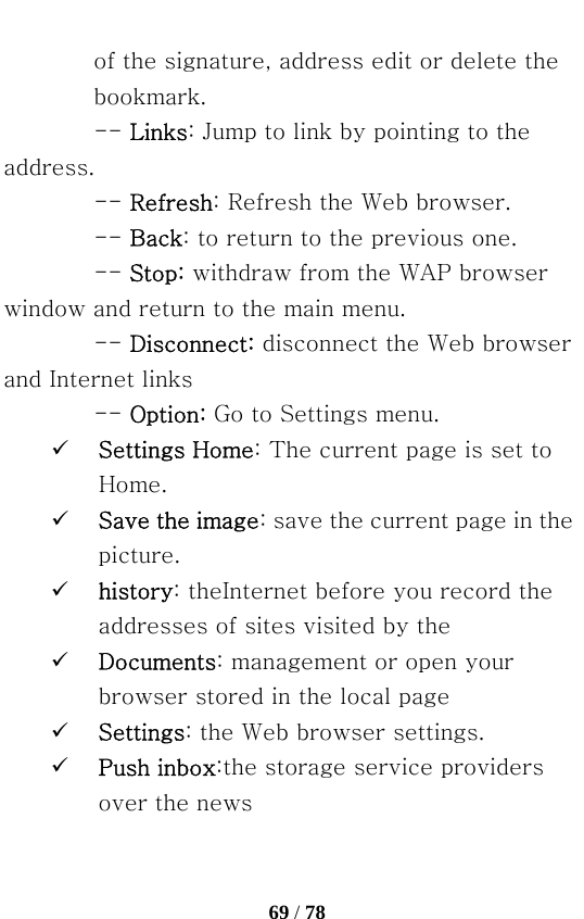   69 / 78  of the signature, address edit or delete the bookmark. -- Links: Jump to link by pointing to the address.   -- Refresh: Refresh the Web browser.   -- Back: to return to the previous one. -- Stop: withdraw from the WAP browser window and return to the main menu.   -- Disconnect: disconnect the Web browser and Internet links   -- Option: Go to Settings menu. 9 Settings Home: The current page is set to Home. 9 Save the image: save the current page in the picture. 9 history: theInternet before you record the addresses of sites visited by the 9 Documents: management or open your browser stored in the local page 9 Settings: the Web browser settings. 9 Push inbox:the storage service providers over the news 