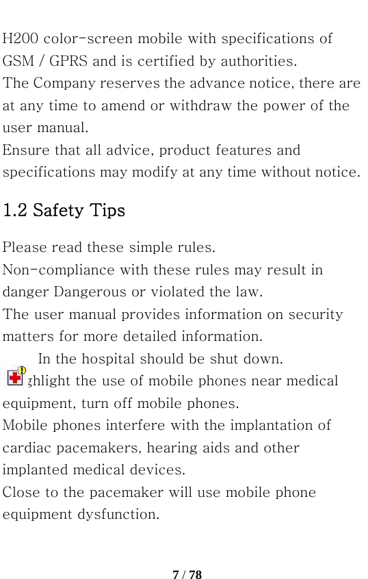   7 / 78  H200 color-screen mobile with specifications of GSM / GPRS and is certified by authorities. The Company reserves the advance notice, there are at any time to amend or withdraw the power of the user manual. Ensure that all advice, product features and specifications may modify at any time without notice. 1.2 Safety Tips Please read these simple rules. Non-compliance with these rules may result in danger Dangerous or violated the law. The user manual provides information on security matters for more detailed information.           In the hospital should be shut down. Highlight the use of mobile phones near medical equipment, turn off mobile phones. Mobile phones interfere with the implantation of cardiac pacemakers, hearing aids and other implanted medical devices. Close to the pacemaker will use mobile phone equipment dysfunction. 