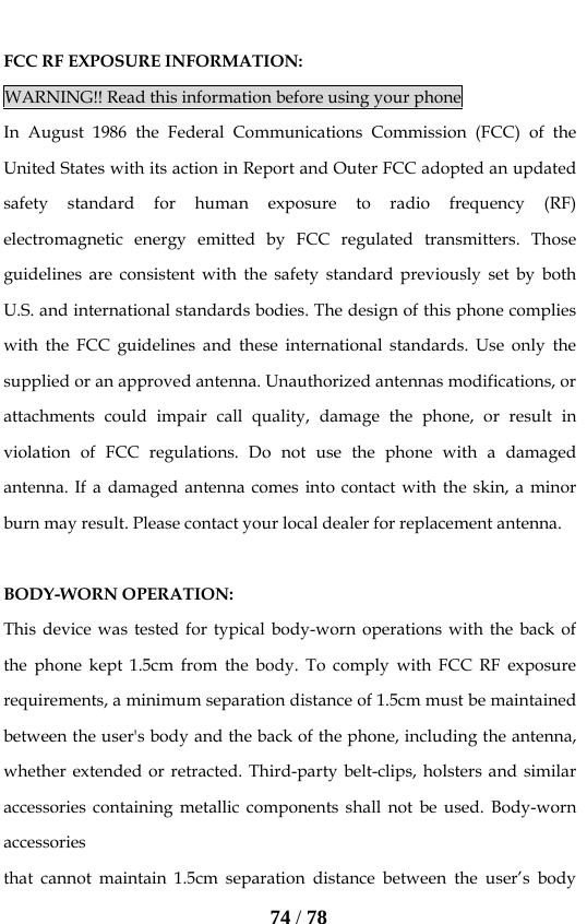   74 / 78  FCC RF EXPOSURE INFORMATION: WARNING!! Read this information before using your phone In August 1986 the Federal Communications Commission (FCC) of the United States with its action in Report and Outer FCC adopted an updated safety standard for human exposure to radio frequency (RF) electromagnetic energy emitted by FCC regulated transmitters. Those guidelines are consistent with the safety standard previously set by both U.S. and international standards bodies. The design of this phone complies with the FCC guidelines and these international standards. Use only the supplied or an approved antenna. Unauthorized antennas modifications, or attachments could impair call quality, damage the phone, or result in violation of FCC regulations. Do not use the phone with a damaged antenna. If a damaged antenna comes into contact with the skin, a minor burn may result. Please contact your local dealer for replacement antenna.  BODY-WORN OPERATION: This device was tested for typical body-worn operations with the back of the phone kept 1.5cm from the body. To comply with FCC RF exposure requirements, a minimum separation distance of 1.5cm must be maintained between the user&apos;s body and the back of the phone, including the antenna, whether extended or retracted. Third-party belt-clips, holsters and similar accessories containing metallic components shall not be used. Body-worn accessories that cannot maintain 1.5cm separation distance between the user’s body 