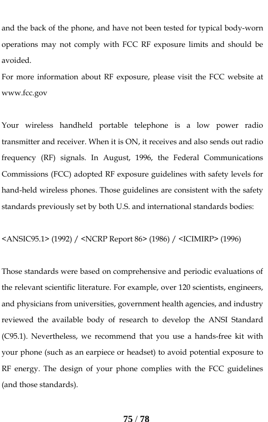   75 / 78  and the back of the phone, and have not been tested for typical body-worn operations may not comply with FCC RF exposure limits and should be avoided. For more information about RF exposure, please visit the FCC website at www.fcc.gov  Your wireless handheld portable telephone is a low power radio transmitter and receiver. When it is ON, it receives and also sends out radio frequency (RF) signals. In August, 1996, the Federal Communications Commissions (FCC) adopted RF exposure guidelines with safety levels for hand-held wireless phones. Those guidelines are consistent with the safety standards previously set by both U.S. and international standards bodies:  &lt;ANSIC95.1&gt; (1992) / &lt;NCRP Report 86&gt; (1986) / &lt;ICIMIRP&gt; (1996)  Those standards were based on comprehensive and periodic evaluations of the relevant scientific literature. For example, over 120 scientists, engineers, and physicians from universities, government health agencies, and industry reviewed the available body of research to develop the ANSI Standard (C95.1). Nevertheless, we recommend that you use a hands-free kit with your phone (such as an earpiece or headset) to avoid potential exposure to RF energy. The design of your phone complies with the FCC guidelines (and those standards).  