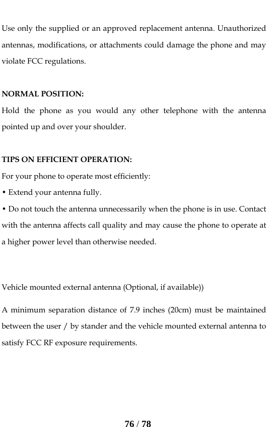   76 / 78  Use only the supplied or an approved replacement antenna. Unauthorized antennas, modifications, or attachments could damage the phone and may violate FCC regulations.    NORMAL POSITION:   Hold the phone as you would any other telephone with the antenna pointed up and over your shoulder.  TIPS ON EFFICIENT OPERATION:  For your phone to operate most efficiently: • Extend your antenna fully. • Do not touch the antenna unnecessarily when the phone is in use. Contact with the antenna affects call quality and may cause the phone to operate at a higher power level than otherwise needed.  Vehicle mounted external antenna (Optional, if available)) A minimum separation distance of 7.9 inches (20cm) must be maintained between the user / by stander and the vehicle mounted external antenna to satisfy FCC RF exposure requirements.    