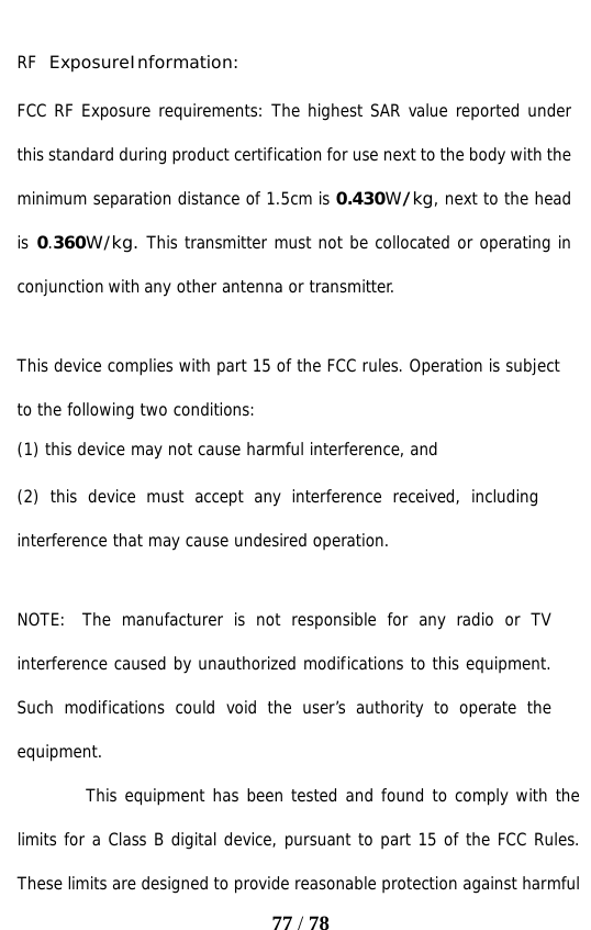   77 / 78  RF Exposure Information: FCC RF Exposure requirements: The highest SAR value reported under this standard during product certification for use next to the body with the minimum separation distance of 1.5cm is 0.430W/kg, next to the head is 0.360W/kg. This transmitter must not be collocated or operating in conjunction with any other antenna or transmitter.   This device complies with part 15 of the FCC rules. Operation is subject to the following two conditions: (1) this device may not cause harmful interference, and (2) this device must accept any interference received, including interference that may cause undesired operation.   NOTE:  The manufacturer is not responsible for any radio or TV interference caused by unauthorized modifications to this equipment. Such modifications could void the user’s authority to operate the equipment. This equipment has been tested and found to comply with the limits for a Class B digital device, pursuant to part 15 of the FCC Rules. These limits are designed to provide reasonable protection against harmful 