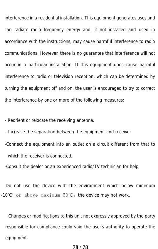   78 / 78  interference in a residential installation. This equipment generates uses and can radiate radio frequency energy and, if not installed and used in accordance with the instructions, may cause harmful interference to radio communications. However, there is no guarantee that interference will not occur in a particular installation. If this equipment does cause harmful interference to radio or television reception, which can be determined by turning the equipment off and on, the user is encouraged to try to correct the interference by one or more of the following measures:   - Reorient or relocate the receiving antenna. - Increase the separation between the equipment and receiver. -Connect the equipment into an outlet on a circuit different from that to which the receiver is connected. -Consult the dealer or an experienced radio/TV technician for help    Do not use the device with the environment which below minimum -10℃　ｏｒ　ａｂｏｖｅ　ｍａｘｉｍｕｍ　５０℃ ，the device may not work.        Changes or modifications to this unit not expressly approved by the party responsible for compliance could void the user’s authority to operate the equipment. 