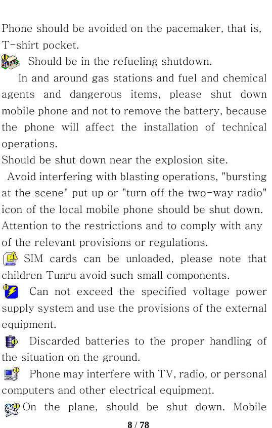   8 / 78  Phone should be avoided on the pacemaker, that is, T-shirt pocket.           Should be in the refueling shutdown.    In and around gas stations and fuel and chemical agents  and  dangerous  items,  please  shut  down mobile phone and not to remove the battery, because the  phone  will  affect  the  installation  of  technical operations. Should be shut down near the explosion site.  Avoid interfering with blasting operations, &quot;bursting at the scene&quot; put up or &quot;turn off the two-way radio&quot; icon of the local mobile phone should be shut down. Attention to the restrictions and to comply with any of the relevant provisions or regulations. SIM  cards  can  be  unloaded,  please  note  that children Tunru avoid such small components. Can  not  exceed  the  specified  voltage  power supply system and use the provisions of the external equipment. Discarded  batteries  to  the  proper  handling  of the situation on the ground. Phone may interfere with TV, radio, or personal computers and other electrical equipment.     On the plane, should be shut down. Mobile 