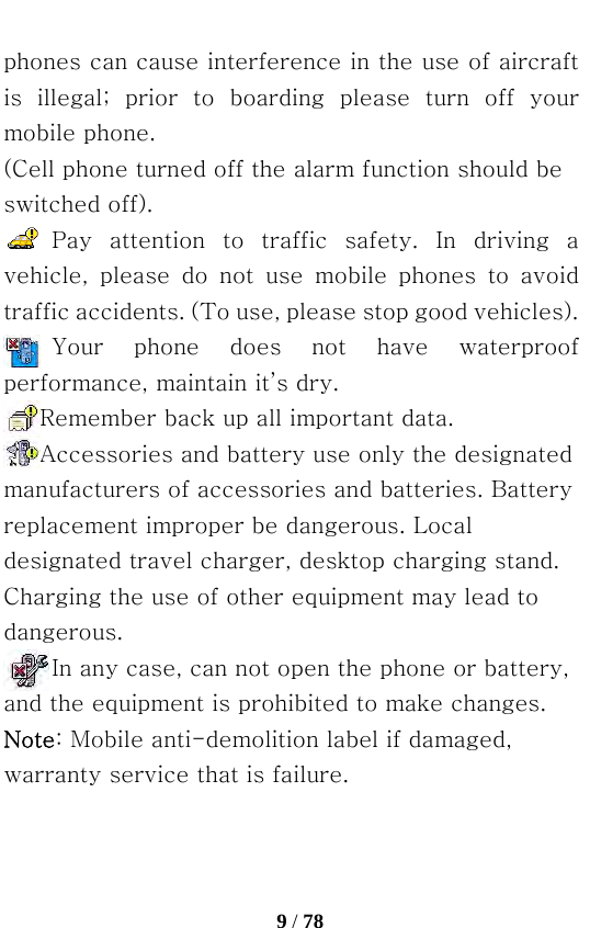   9 / 78  phones can cause interference in the use of aircraft is illegal; prior to boarding please turn off your mobile phone. (Cell phone turned off the alarm function should be switched off). Pay  attention  to  traffic  safety.  In  driving  a vehicle,  please  do  not  use  mobile  phones  to  avoid traffic accidents. (To use, please stop good vehicles). Your  phone  does  not  have  waterproof performance, maintain it’s dry. Remember back up all important data. Accessories and battery use only the designated manufacturers of accessories and batteries. Battery replacement improper be dangerous. Local designated travel charger, desktop charging stand. Charging the use of other equipment may lead to dangerous. In any case, can not open the phone or battery, and the equipment is prohibited to make changes. Note: Mobile anti-demolition label if damaged, warranty service that is failure. 