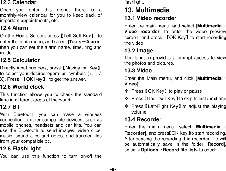  -9- 12.3 Calendar Once  you  enter  this  menu,  there  is  a monthly-view  calendar  for  you  to  keep  track  of important appointments, etc. 12.4 Alarm   On the Home Screen, press【Left Soft Key】  to enter the main menu, and select [Tools→Alarm], then you can set the alarm name, time, ring and mode. 12.5 Calculator Directly input numbers, press【Navigation Key】 to select your desired operation symbols (+, -, /, X). Press  【OK Key】  to get the answer. 12.6 World clock This  function  allows  you  to  check  the  standard time in different areas of the world. 12.7 BT With  Bluetooth,  you  can  make  a  wireless connection to other compatible devices, such as mobile  phones,  headsets  and  car  kits.  You  can use  the  Bluetooth  to  send  images,  video  clips, music, sound  clips  and notes, and  transfer  files from your compatible pc. 12.8 FlashLight   You  can  use  this  function  to  turn  on/off  the flashlight. 13. Multimedia 13.1 Video recorder Enter the main menu, and select [Multimedia→Video  recorder]  to  enter  the  video  preview screen, and press  【OK Key】to start recording the video. 13.2 Image The  function  provides  a  prompt  access  to  view the photos and pictures. 13.3 Video Enter  the  Main  menu,  and  click  [Multimedia→Video].  Press【OK Key】to play or pause  Press【Up/Down Key】to skip to last /next one    Press【Left/Right Key】to adjust  the  playing volume 13.4 Recorder Enter  the  main  menu,  select  [Multimedia →Recorder], and press【OK Key】to start recording. After ceasing the recording, the recorded file will be  automatically  save  in  the  folder  [Record], select &lt;Options→Record file list&gt; to check. 