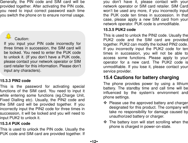  -12- Generally,  the  PIN  code  and  SIM  card  will  be provided together. After activating the PIN code, you  need  to  input  correct  password  each  time you switch the phone on to ensure normal usage.      Caution： If  you  input  your  PIN  code  incorrectly  for three times in succession, the SIM card will be locked. You need to enter the PUK code to unlock it. (If you don’t have a PUK code, please contact your network operator or SIM card retailer for this information. Please don’t input any characters).  15.3.3 PIN2 code This  is  the  password  for  activating  special functions  of  the  SIM  card.  You  need  to  input  it while  entering  some  functions  (eg.Charge  Unit, Fixed  Dialling  etc).  Usually,  the  PIN2  code and the  SIM  card  will  be  provided  together.  If  you incorrectly input the PIN2 code for three times in succession, it will be locked and you will need to input PUK2 to unlock it. 15.3.4 PUK code This is used to unlock the PIN code. Usually the PUK code and SIM card are provided together. If you  don’t  have  it,  please  contact  with  your network operator or SIM card retailer. SIM Card won’t be used any more, if you incorrectly input the  PUK  code  ten  times  in  succession.  In  that case,  please  apply  a  new  SIM  card  from  your network operator. PUK code is unmodifiable. 15.3.5 PUK2 code This is used to unlock the PIN2 code. Usually the PUK2  code  and  the  SIM  card  are  provided together. PUK2 can modify the locked PIN2 code. If  you  incorrectly  input  the  PUK2  code  for  ten times  in  succession,  you  will  not  be  able  to access  some  functions.  Please  apply  to  your operator  for  a  new  card.  The  PUK2  code  is unmodifiable. If  you  lose it,  please  contact your service provider. 15.4 Cautions for battery charging The  phone  provides  power  by  using  a  lithium battery.  The  standby  time  and  call  time  will  be influenced  by  the  system’s  environment  and phone settings.  Please use the approved battery and charger designated for this product. The company will take no responsibility for  damage  caused by unauthorized battery or charger.  The battery icon will start scrolling when  the phone is charged in power-on-state.  