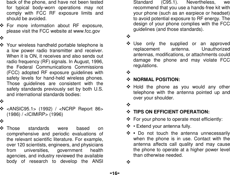  -16- back of the phone, and have not been tested for  typical  body-worn  operations  may  not comply  with  FCC  RF  exposure  limits  and should be avoided.  For  more  information  about  RF  exposure, please visit the FCC website at www.fcc.gov    Your wireless handheld portable telephone is a  low  power  radio  transmitter  and  receiver. When it is ON, it receives and also sends out radio frequency (RF) signals. In August, 1996, the  Federal  Communications  Commissions (FCC)  adopted  RF  exposure  guidelines with safety  levels  for  hand-held  wireless phones. Those  guidelines  are  consistent  with  the safety standards previously set by both U.S. and international standards bodies:    &lt;ANSIC95.1&gt;  (1992)  /  &lt;NCRP  Report  86&gt; (1986) / &lt;ICIMIRP&gt; (1996)    Those  standards  were  based  on comprehensive  and  periodic  evaluations  of the relevant scientific literature. For example, over 120 scientists, engineers, and physicians from  universities,  government  health agencies, and industry reviewed the available body  of  research  to  develop  the  ANSI Standard  (C95.1).  Nevertheless,  we recommend that you use a hands-free kit with your phone (such as an earpiece or headset) to avoid potential exposure to RF energy. The design of your phone complies with the FCC guidelines (and those standards).    Use  only  the  supplied  or  an  approved replacement  antenna.  Unauthorized antennas, modifications, or attachments could damage  the  phone  and  may  violate  FCC regulations.      NORMAL POSITION:    Hold  the  phone  as  you  would  any  other telephone  with  the  antenna  pointed  up  and over your shoulder.    TIPS ON EFFICIENT OPERATION:    For your phone to operate most efficiently:  • Extend your antenna fully.  •  Do  not  touch  the  antenna  unnecessarily when  the  phone  is  in  use.  Contact  with  the antenna  affects  call  quality  and  may  cause the phone to operate at a higher power level than otherwise needed.   