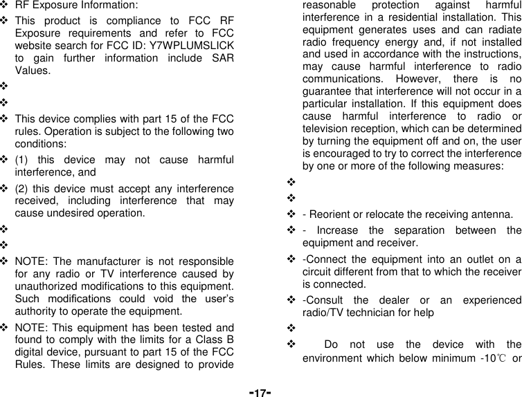  -17-  RF Exposure Information:  This  product  is  compliance  to  FCC  RF Exposure  requirements  and  refer  to  FCC website search for FCC ID: Y7WPLUMSLICK to  gain  further  information  include  SAR Values.        This device complies with part 15 of the FCC rules. Operation is subject to the following two conditions:  (1)  this  device  may  not  cause  harmful interference, and  (2)  this  device  must accept  any  interference received,  including  interference  that  may cause undesired operation.      NOTE:  The  manufacturer  is  not  responsible for  any  radio  or  TV  interference  caused  by unauthorized modifications to this equipment. Such  modifications  could  void  the  user’s authority to operate the equipment.  NOTE: This equipment has been tested and found to comply with the limits for a Class B digital device, pursuant to part 15 of the FCC Rules.  These  limits  are  designed  to  provide reasonable  protection  against  harmful interference  in  a residential  installation.  This equipment  generates  uses  and  can  radiate radio  frequency  energy  and,  if  not  installed and used in accordance with the instructions, may  cause  harmful  interference  to  radio communications.  However,  there  is  no guarantee that interference will not occur in a particular  installation.  If  this  equipment  does cause  harmful  interference  to  radio  or television reception, which can be determined by turning the equipment off and on, the user is encouraged to try to correct the interference by one or more of the following measures:      - Reorient or relocate the receiving antenna.  -  Increase  the  separation  between  the equipment and receiver.  -Connect  the  equipment  into  an  outlet  on  a circuit different from that to which the receiver is connected.  -Consult  the  dealer  or  an  experienced radio/TV technician for help            Do  not  use  the  device  with  the environment  which below  minimum -10℃  or 