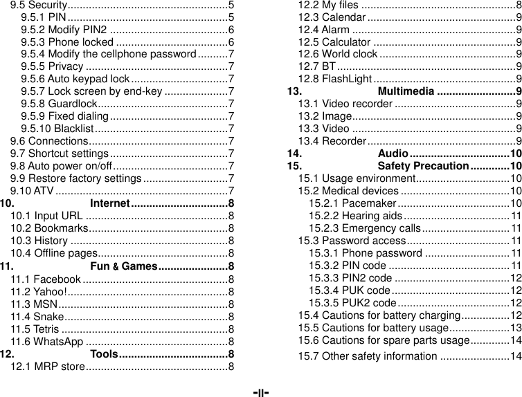  -II- 9.5 Security ..................................................... 5 9.5.1 PIN ..................................................... 5 9.5.2 Modify PIN2 ....................................... 6 9.5.3 Phone locked ..................................... 6 9.5.4 Modify the cellphone password .......... 7 9.5.5 Privacy ............................................... 7 9.5.6 Auto keypad lock ................................ 7 9.5.7 Lock screen by end-key ..................... 7 9.5.8 Guardlock ........................................... 7 9.5.9 Fixed dialing ....................................... 7 9.5.10 Blacklist ............................................ 7 9.6 Connections .............................................. 7 9.7 Shortcut settings ....................................... 7 9.8 Auto power on/off ...................................... 7 9.9 Restore factory settings ............................ 7 9.10 ATV ......................................................... 7 10. Internet ................................ 8 10.1 Input URL ............................................... 8 10.2 Bookmarks .............................................. 8 10.3 History .................................................... 8 10.4 Offline pages........................................... 8 11. Fun &amp; Games ....................... 8 11.1 Facebook ................................................ 8 11.2 Yahoo! ..................................................... 8 11.3 MSN ........................................................ 8 11.4 Snake ...................................................... 8 11.5 Tetris ....................................................... 8 11.6 WhatsApp ............................................... 8 12. Tools .................................... 8 12.1 MRP store ............................................... 8 12.2 My files ................................................... 8 12.3 Calendar ................................................. 9 12.4 Alarm ...................................................... 9 12.5 Calculator ............................................... 9 12.6 World clock ............................................. 9 12.7 BT ........................................................... 9 12.8 FlashLight ............................................... 9 13. Multimedia .......................... 9 13.1 Video recorder ........................................ 9 13.2 Image ...................................................... 9 13.3 Video ...................................................... 9 13.4 Recorder ................................................. 9 14. Audio ................................. 10 15. Safety Precaution ............. 10 15.1 Usage environment ............................... 10 15.2 Medical devices .................................... 10 15.2.1 Pacemaker ..................................... 10 15.2.2 Hearing aids ................................... 11 15.2.3 Emergency calls ............................. 11 15.3 Password access .................................. 11 15.3.1 Phone password ............................ 11 15.3.2 PIN code ........................................ 11 15.3.3 PIN2 code ...................................... 12 15.3.4 PUK code ....................................... 12 15.3.5 PUK2 code ..................................... 12 15.4 Cautions for battery charging ................ 12 15.5 Cautions for battery usage .................... 13 15.6 Cautions for spare parts usage ............. 14 15.7 Other safety information ....................... 14 