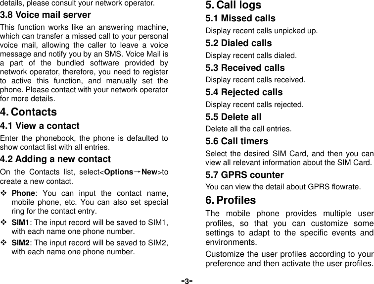  -3- details, please consult your network operator. 3.8 Voice mail server This function  works like  an answering  machine, which can transfer a missed call to your personal voice  mail,  allowing  the  caller  to  leave  a  voice message and notify you by an SMS. Voice Mail is a  part  of  the  bundled  software  provided  by network operator, therefore, you need to register to  active  this  function,  and  manually  set  the phone. Please contact with your network operator for more details. 4. Contacts 4.1 View a contact Enter the  phonebook,  the phone is  defaulted to show contact list with all entries. 4.2 Adding a new contact On  the  Contacts  list,  select&lt;Options→New&gt;to create a new contact.  Phone:  You  can  input  the  contact  name, mobile phone,  etc. You  can also set  special ring for the contact entry.  SIM1: The input record will be saved to SIM1, with each name one phone number.    SIM2: The input record will be saved to SIM2, with each name one phone number. 5. Call logs 5.1 Missed calls Display recent calls unpicked up.   5.2 Dialed calls Display recent calls dialed.   5.3 Received calls Display recent calls received.   5.4 Rejected calls Display recent calls rejected. 5.5 Delete all Delete all the call entries. 5.6 Call timers Select the desired SIM Card, and then  you can view all relevant information about the SIM Card. 5.7 GPRS counter You can view the detail about GPRS flowrate. 6. Profiles The  mobile  phone  provides  multiple  user profiles,  so  that  you  can  customize  some settings  to  adapt  to  the  specific  events  and environments.   Customize the user profiles according to your preference and then activate the user profiles. 