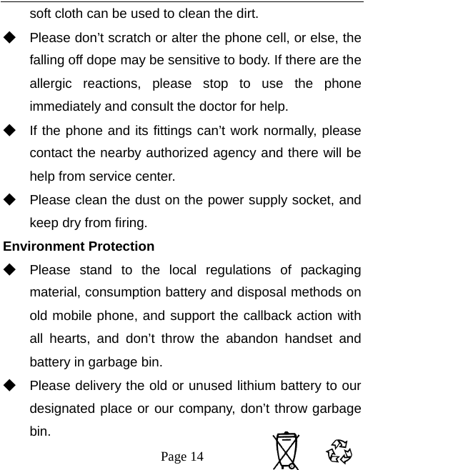   Page 14  soft cloth can be used to clean the dirt.       ◆ Please don’t scratch or alter the phone cell, or else, the falling off dope may be sensitive to body. If there are the allergic reactions, please stop to use the phone immediately and consult the doctor for help.       ◆ If the phone and its fittings can’t work normally, please contact the nearby authorized agency and there will be help from service center.       ◆ Please clean the dust on the power supply socket, and keep dry from firing. Environment Protection ◆ Please stand to the local regulations of packaging material, consumption battery and disposal methods on old mobile phone, and support the callback action with all hearts, and don’t throw the abandon handset and battery in garbage bin.     ◆ Please delivery the old or unused lithium battery to our designated place or our company, don’t throw garbage bin. 