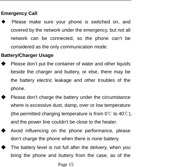   Page 15   Emergency Call ◆  Please make sure your phone is switched on, and covered by the network under the emergency, but not all network can be connected, so the phone can’t be considered as the only communication mode. Battery/Charger Usage ◆ Please don’t put the container of water and other liquids beside the charger and buttery, or else, there may be the battery electric leakage and other troubles of the phone. ◆ Please don’t charge the battery under the circumstance where is excessive dust, damp, over or low temperature (the permitted charging temperature is from 0℃ to 40℃), and the power line couldn’t be close to the heater. ◆ Avoid influencing on the phone performance, please don’t charge the phone when there is none battery.   ◆ The battery level is not full after the delivery, when you bring the phone and buttery from the case, as of the 