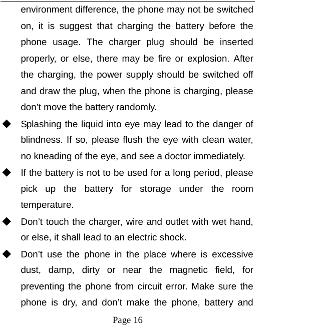   Page 16  environment difference, the phone may not be switched on, it is suggest that charging the battery before the phone usage. The charger plug should be inserted properly, or else, there may be fire or explosion. After the charging, the power supply should be switched off and draw the plug, when the phone is charging, please don’t move the battery randomly.   ◆ Splashing the liquid into eye may lead to the danger of blindness. If so, please flush the eye with clean water, no kneading of the eye, and see a doctor immediately. ◆ If the battery is not to be used for a long period, please pick up the battery for storage under the room temperature.  ◆ Don’t touch the charger, wire and outlet with wet hand, or else, it shall lead to an electric shock. ◆ Don’t use the phone in the place where is excessive dust, damp, dirty or near the magnetic field, for preventing the phone from circuit error. Make sure the phone is dry, and don’t make the phone, battery and 