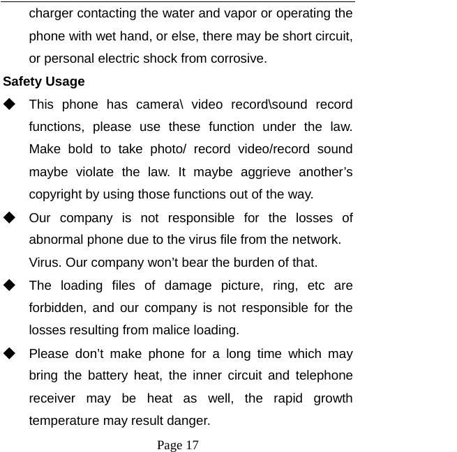   Page 17  charger contacting the water and vapor or operating the phone with wet hand, or else, there may be short circuit, or personal electric shock from corrosive. Safety Usage   ◆ This phone has camera\ video record\sound record functions, please use these function under the law. Make bold to take photo/ record video/record sound maybe violate the law. It maybe aggrieve another’s copyright by using those functions out of the way. ◆ Our company is not responsible for the losses of abnormal phone due to the virus file from the network. Virus. Our company won’t bear the burden of that. ◆ The loading files of damage picture, ring, etc are forbidden, and our company is not responsible for the losses resulting from malice loading. ◆ Please don’t make phone for a long time which may bring the battery heat, the inner circuit and telephone receiver may be heat as well, the rapid growth temperature may result danger. 