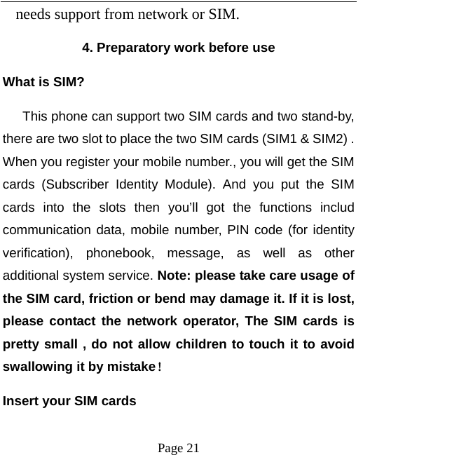   Page 21  needs support from network or SIM.  4. Preparatory work before use What is SIM?    This phone can support two SIM cards and two stand-by, there are two slot to place the two SIM cards (SIM1 &amp; SIM2) . When you register your mobile number., you will get the SIM cards (Subscriber Identity Module). And you put the SIM cards into the slots then you’ll got the functions includ communication data, mobile number, PIN code (for identity verification), phonebook, message, as well as other additional system service. Note: please take care usage of the SIM card, friction or bend may damage it. If it is lost, please contact the network operator, The SIM cards is pretty small , do not allow children to touch it to avoid swallowing it by mistake！ Insert your SIM cards   