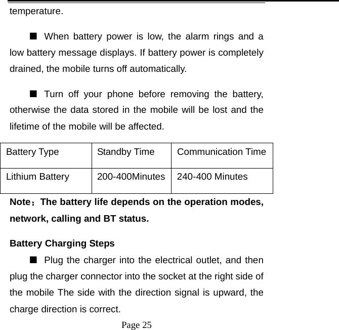   Page 25  temperature.  ■  When battery power is low, the alarm rings and a low battery message displays. If battery power is completely drained, the mobile turns off automatically.   ■  Turn off your phone before removing the battery, otherwise the data stored in the mobile will be lost and the lifetime of the mobile will be affected.   Battery Type  Standby Time  Communication Time Lithium Battery    200-400Minutes 240-400 Minutes Note：The battery life depends on the operation modes, network, calling and BT status.   Battery Charging Steps ■  Plug the charger into the electrical outlet, and then plug the charger connector into the socket at the right side of the mobile The side with the direction signal is upward, the charge direction is correct.   