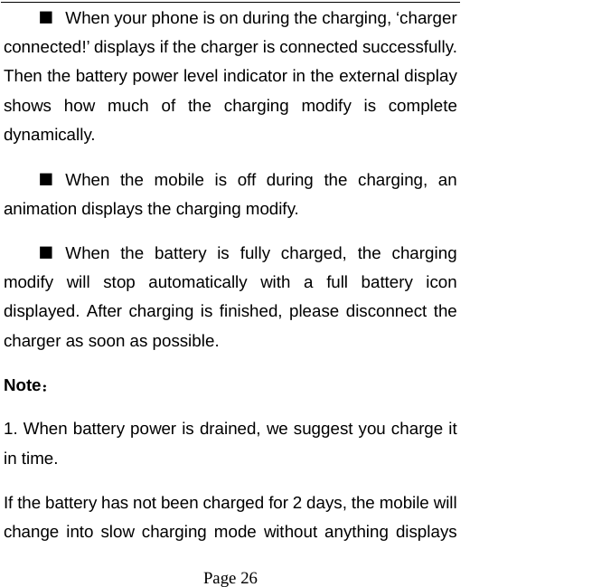   Page 26  ■  When your phone is on during the charging, ‘charger connected!’ displays if the charger is connected successfully. Then the battery power level indicator in the external display shows how much of the charging modify is complete dynamically. ■  When the mobile is off during the charging, an animation displays the charging modify. ■  When the battery is fully charged, the charging modify will stop automatically with a full battery icon displayed. After charging is finished, please disconnect the charger as soon as possible.   Note： 1. When battery power is drained, we suggest you charge it in time.   If the battery has not been charged for 2 days, the mobile will change into slow charging mode without anything displays 